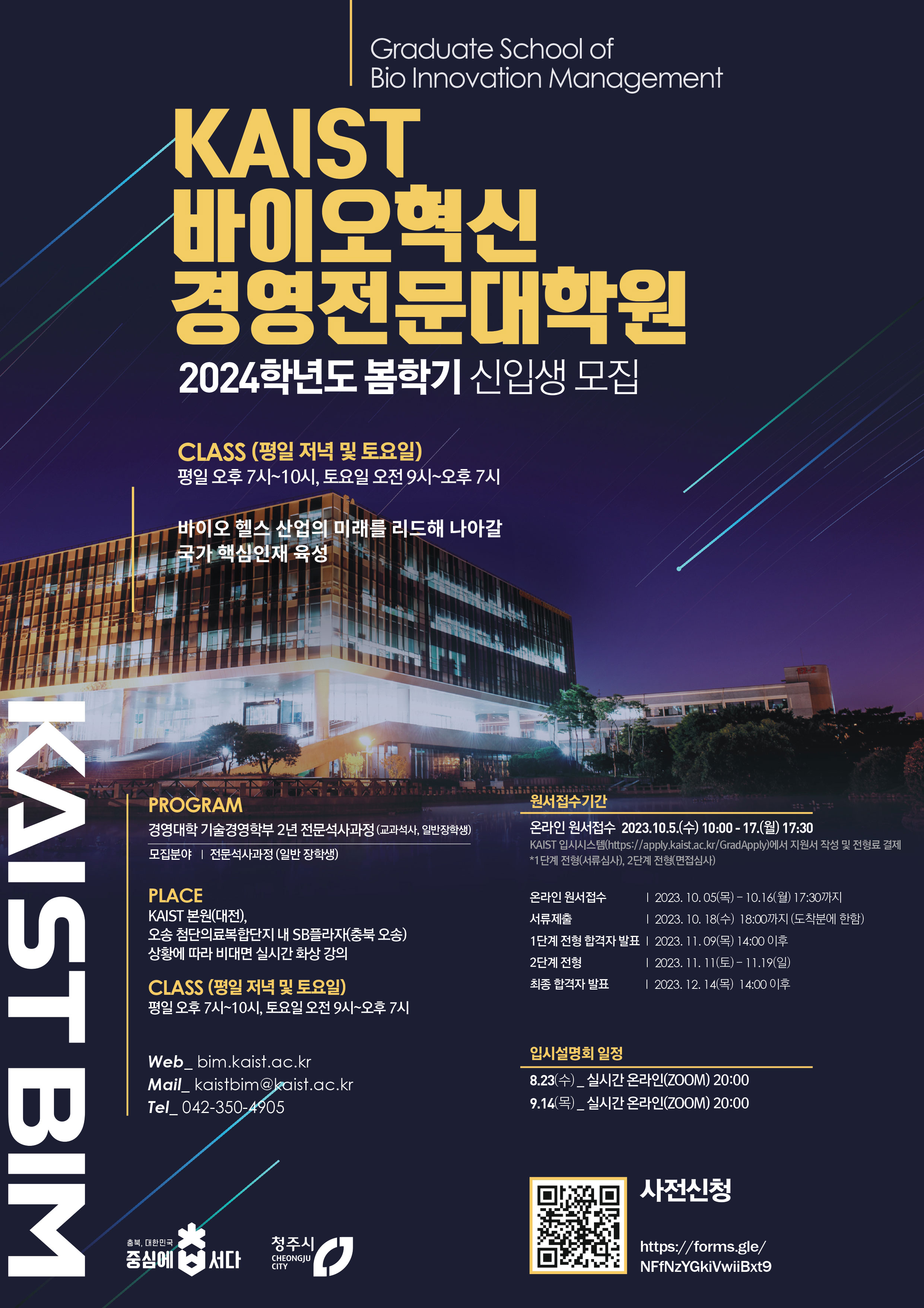 Graduate School of Bio Innovation Management / KAIST 바이오혁신 경영전문대학원 2024학년도 봄학기 신입생 모집 / CLASS (평일 저녁 및 토요일) 평일 오후 7시~10시, 토요일 오전9시~오후7시 / 바이오 헬스 산업의 미래를 리드해 나아갈 국가 핵심인재 육성 / KAIST BIM / PROGRAM : 경영대학 기술경영학부 2년 전문석사과정 (교과석사, 일반장학생), 모집분야 : 전문석사과정 (일반 장학생) / PLACE : KAIST 본원(대전), 오송첨단의료복합단지 내 SB플라자(충북 오송) 상황에 따라 비대면 실시간 화상 강의 / CLASS (평일 저녁 및 토요일) : 평일 오후 7시~10시, 토요일 오전 9시~오후 7시 / Web_bim.kaist.ac.kr, Mail_kaistbim@kaist.ac.kr, Tel_042-350-4905 / 원서접수기간 : 온라인 원서접수 2023.10.5.(수) 10:00-17.(월) 17:30(KAIST 입시시스템(https://apply.kaist.ac.kr/GradApply)에서 지원서 작성 및 전형료 결제 *1단계 전형(서류심사), 2단계 전형(면접심사)) / 온라인 원서접수 : 2023. 10. 05(목) 10.16(월) 17:30까지, 서류제출 : 2023. 10. 18(수) 18:00까지 (도착분에 한함), 1단계 전형 합격자 발표 : 2023. 11.09(목) 14:00 이후, 2단계 전형 : 2023. 11. 11(토)~11.19(일), 최종 합격자 발표 : 2023. 12. 14(목) 14:00 이후 / 입시설명회 일정 : 8.23(수)_실시간 온라인(ZOOM) 20:00, 9.14(목)_실시간 온라인(ZOOM) 20:00 / 사전신청 : https://forms.gle/NFfNzYGkiVwiiBxt9