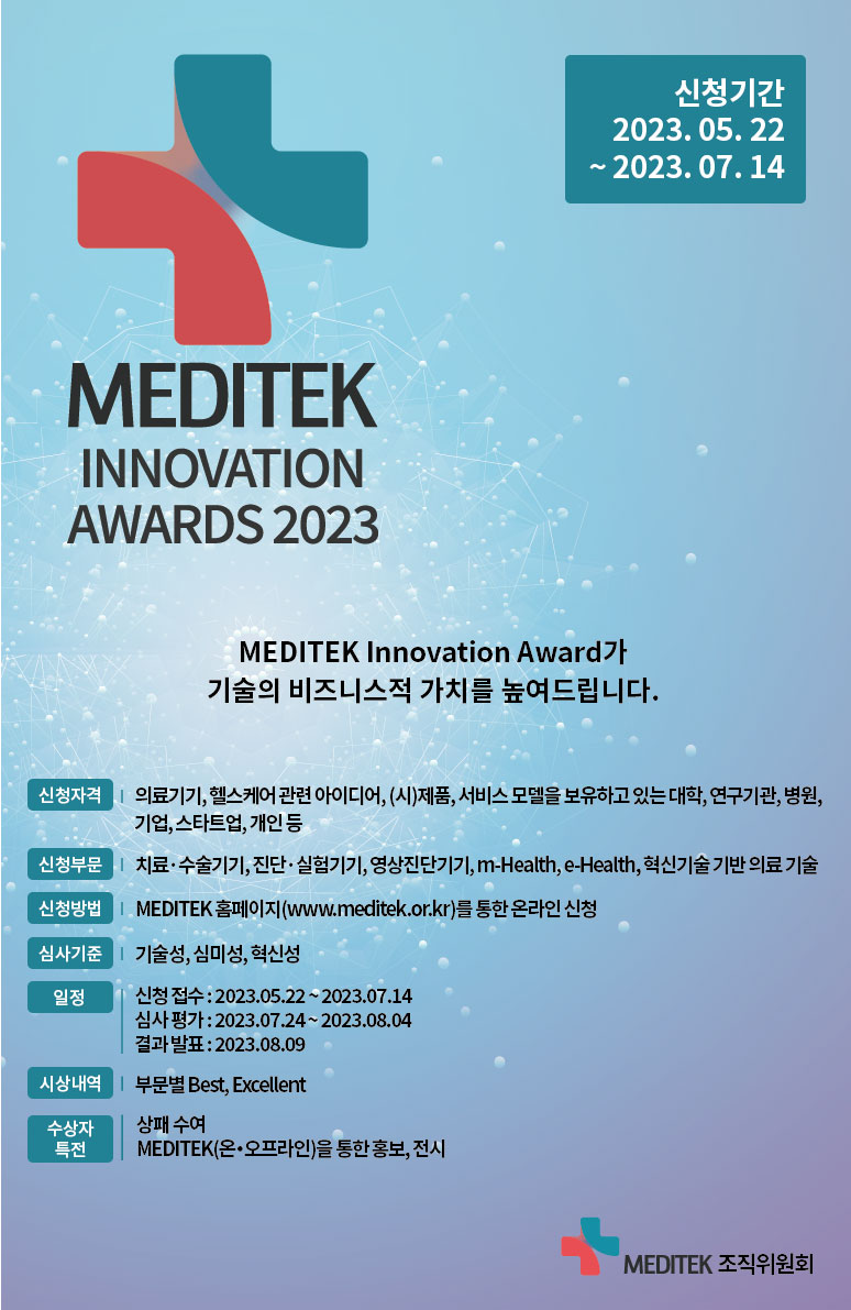 MEDITEK INNOVATION AWARDS 2023 / MEDITEK Innovation Award가 기술의 비즈니스적 가치를 높여드립니다. / 신청기간 : 2023.05.22 ~ 2023.07.14 / 신청자격 : 의료기기,헬스케어 관련 아이디어, (시)제품, 서비스 모델을 보유하고 있는 대학, 연구기관, 병원, 기업, 스타트업, 개인 등 / 신청부문 : 치료 수술기기,진단·실험기기, 영상진단기기, m-Health, e-Health, 혁신기술기반 의료기술 / 신청방법 : MEDITEK 홈페이지(www.meditek.or.kr)를 통한 온라인 신청 / 심사기준 : 기술성, 심미성, 혁신성 / [일 정] 신청접수 : 2023.05.22~2023.07.14, 심사평가: 2023.07.24~2023.08.04, 결과발표 : 2023.08.09 / 시상내역 : 부문별 Best, Excellent / 수상자 특전 : 상패 수여, MEDITEK(온·오프라인)을 통한 홍보, 전시 / MEDITEK 조직위원회